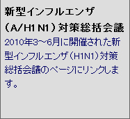 新型インフルエンザ(A/H1N1)対策総括会議 2010年3〜6月に開催された新型インフルエンザ(H1N1)対策総括会議のページにリンクします。