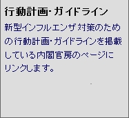 行動計画・ガイドライン 新型インフルエンザ対策のための行動計画・ガイドラインを掲載している内閣官房のページにリンクします。