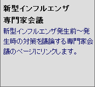 新型インフルエンザ 専門家会議 新型インフルエンザ発生前〜発生時の対策を議論する専門家会議のページにリンクします。