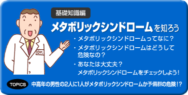 基礎知識編 メタボリックシンドロームを知ろう メタボリックシンドロームってなに? メタボリックシンドロームはどうして危険なの? あなたは大丈夫? メタボリックシンドロームをチェックしよう! トピックス 中高年の男性の2人に1人がメタボリックシンドロームか予備群の危険!?