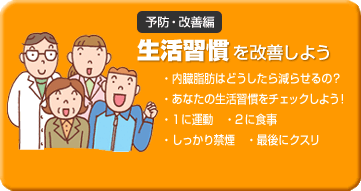 予防・改善編 生活習慣を改善しよう 内臓脂肪はどうしたら減らせるの? あなたの生活習慣をチェックしよう! 1に運動 ・2に食事 しっかり禁煙 ・最後にクスリ