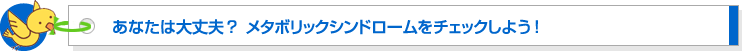 あなたは大丈夫? メタボリックシンドロームをチェックしよう
