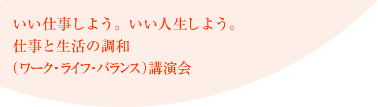 いい仕事しよう。いい人生しよう。仕事と生活の調和(ワーク・ライフ・バランス)講演会