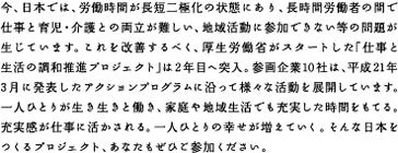 今、日本では、労働時間が長短二極化の状態にあり、長時間労働者の間で仕事と育児・介護との両立が難しい、地域活動に参加できない等の問題が生じています。これを改善するべく、厚生労働省がスタートした「仕事と生活の調和推進プロジェクト」は2年目へ突入。参画企業10社は、平成21年3月に発表したアクションプログラムに沿って様々な活動を展開しています。一人ひとりが生き生きと働き、家庭や地域生活でも充実した時間をもてる。充実感が仕事に活かされる。一人ひとりの幸せが増えていく。そんな日本をつくるプロジェクト、あなたもぜひご参加ください。