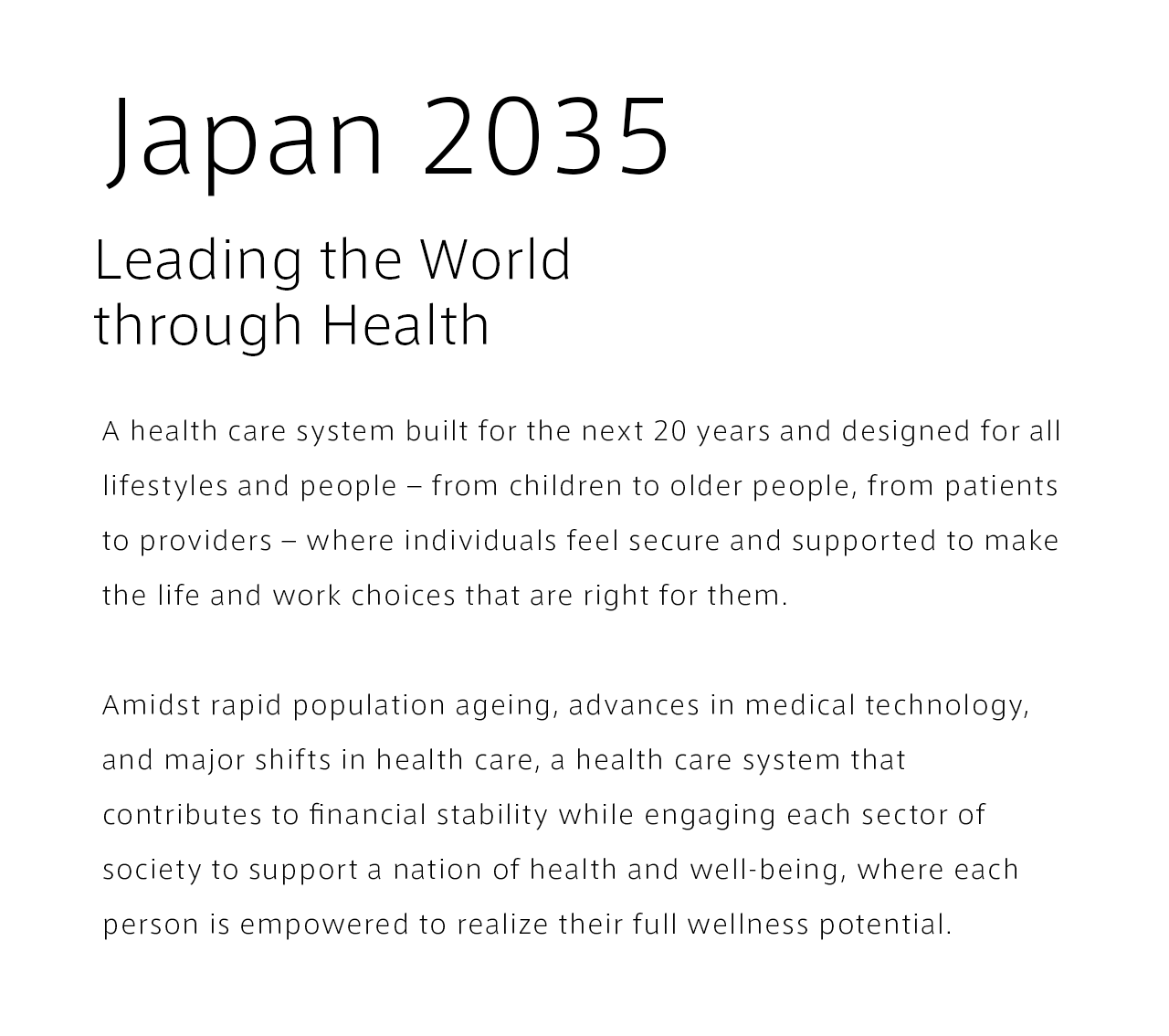 Japan 2035 Leading the World through Health. A health care system built for the next 20 years and designed for all lifestyles and people – from children to older people, from patients to providers – where individuals feel secure and supported to make the life and work choices that are right for them. Amidst rapid population ageing, advances in medical technology, and major shifts in health care, a health care system that contributes to financial stability while engaging each sector of society to support a nation of health and well-being, where each person is empowered to realize their full wellness potential.