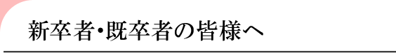 新卒者・既卒者の皆様へ