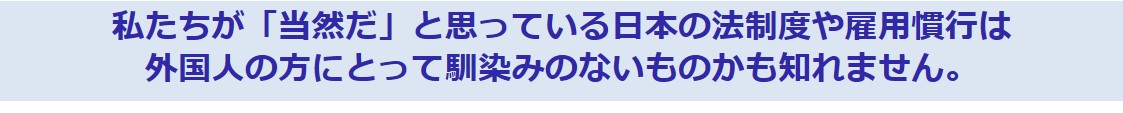 私たちが「当然だ」と思っている日本の法制度や雇用慣行は外国人の方にとって馴染みのないものかも知れません。