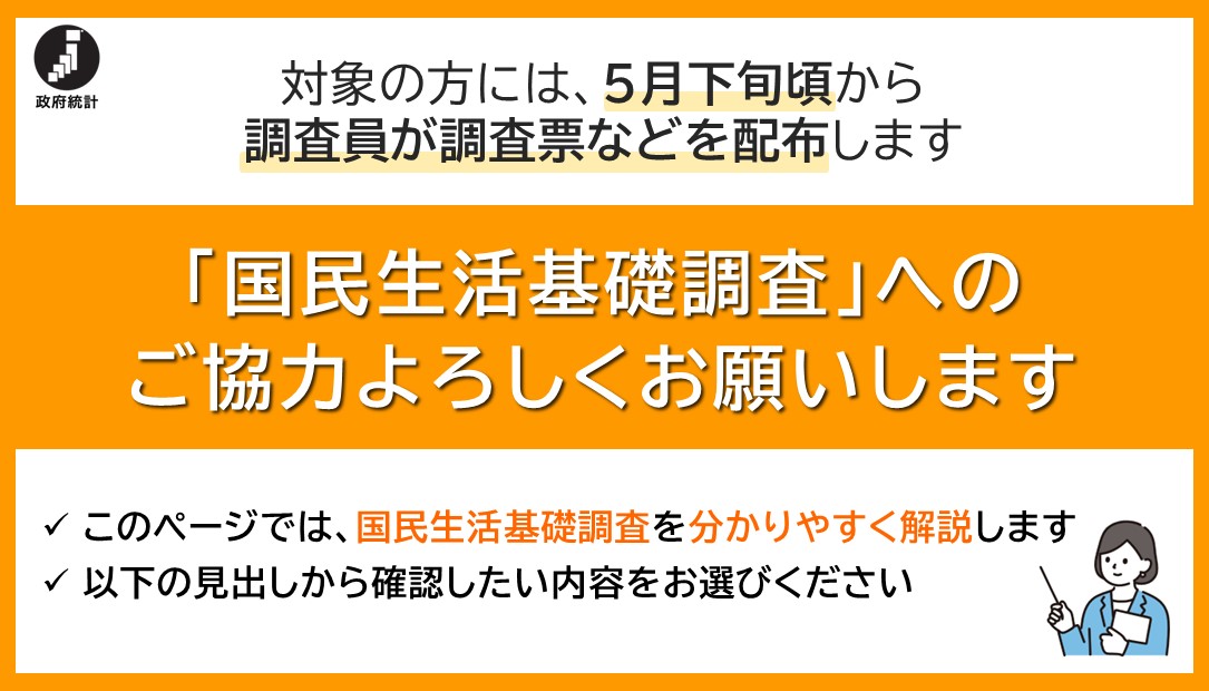 対象の方には、５月下旬頃から調査員が調査票などを配布します。「国民生活基礎調査」へのご協力よろしくお願いします。このページでは、国民生活基礎調査を分かりやすく解説します。以下の見出しから確認したい内容をお選びください。