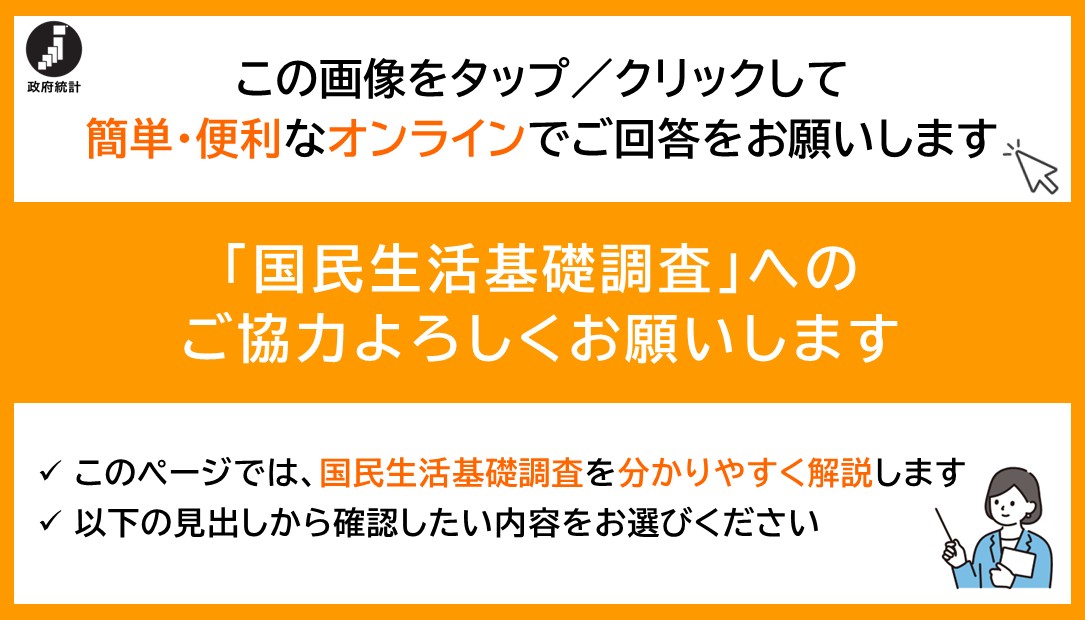 この画像をタップ/クリックして簡単・便利なオンラインでご回答をお願いします なお、大変申し訳ございませんが、本調査のオンライン回答は音声読み上げに対応しておりません 「国民生活基礎調査」へのご協力よろしくお願いします　このページでは、国民生活基礎調査を分かりやすく解説します　以下の見出しから確認したい内容をお選びください