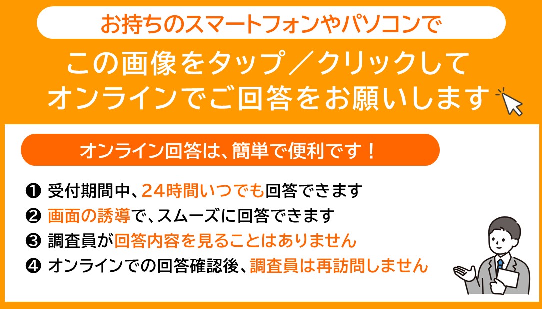 お持ちのスマートフォンやパソコンでこの画像をタップ/クリックしてオンラインでご回答をお願いしますオンライン回答は、簡単で便利です!1受付期間中、24時間いつでも回答できます2画面の誘導で、スムーズに回答できます3調査員が回答内容を見ることはありません4オンラインでの回答確認後、調査員は再訪問しません なお、大変申し訳ございませんが、本調査のオンライン回答は音声読み上げに対応しておりません。