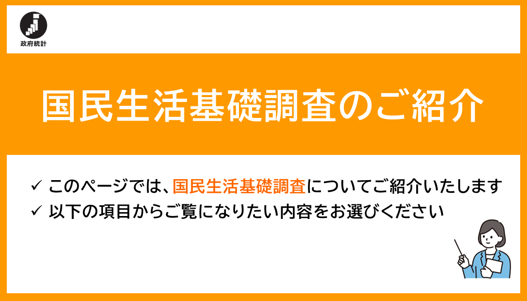 国民生活基礎調査のご紹介このページでは国民生活基礎調査についてご紹介いたします以下の項目からご覧になりたい内容をお選びください""