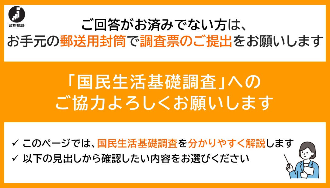 ご回答がお済みでない方は、お手元の郵送用封筒で調査票のご提出をお願いします国民生活基礎調査へのご協力よろしくお願いしますこのページでは、国民生活基礎調査を分かりやすく解説します以下の見出しから確認したい内容をお選びください