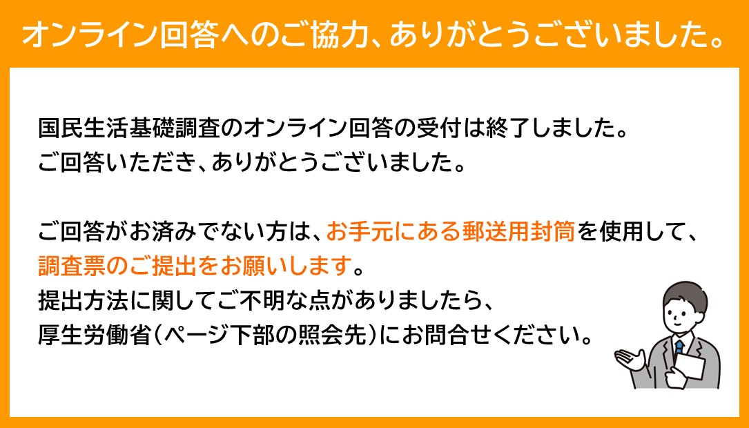 オンライン回答へのご協力、ありがとうございました。国民生活基礎調査のオンライン回答の受付は終了しました。ご回答いただき、ありがとうございました。ご回答がお済みでない方は、お手元にある郵送用封筒を使用して、調査票のご提出をお願いします。提出方法に関してご不明な点がありましたら、厚生労働省（ページ下部の照会先）にお問い合わせください。