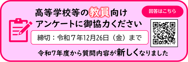 高等学校等の教員向けアンケートにご協力ください締切令和7年12月26日(金)まで令和7年度から質問内容が新しくなりました回答はこちら