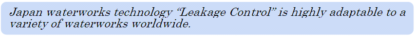 Japan waterworks technology “Leakage Control” is highly adaptable to a variety of waterworks worldwide.