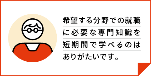 希望する分野での就職に必要な専門知識を短期間で学べるのはありがたいです。