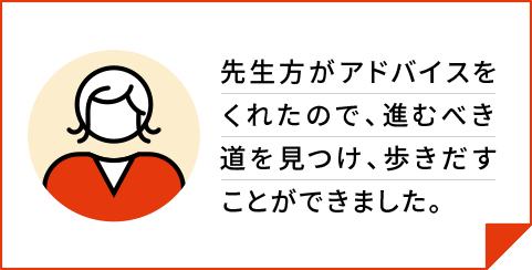 先生方がアドバイスをくれたので、進むべき道を見つけ、歩きだすことができました。