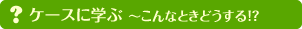 ケースに学ぶ ～こんなときどうする！？