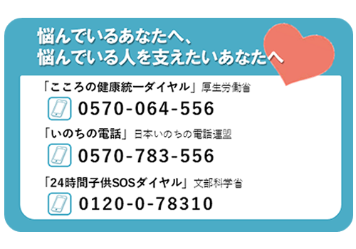 悩んでいるあなたへ・悩んでいる人を支えたいあなたへ　心の健康統一ダイヤル0570-064-556　いのちの電話0570-783-556　24時間子どもSOSダイヤル0120-0-78310