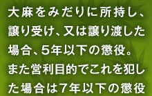 大麻をみだりに所持し、譲り受け、又は譲り渡した場合、５年以下の懲役。また営利目的でこれを犯した場合は７年以下の懲役