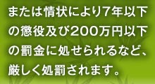 または情状により７年以下の懲役及び２００万円以下の罰金に処せられるなど、厳しく処罰されます。