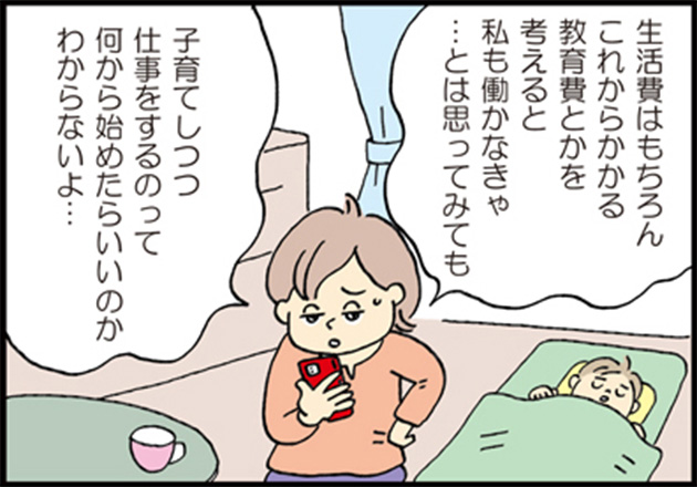 母「生活費はもちろんこれからかかる教育費とかを考えると私も働かなきゃ…とは思ってみても」 母「子育てしつつ仕事をするのって何から始めたらいいのかわからないよ…」