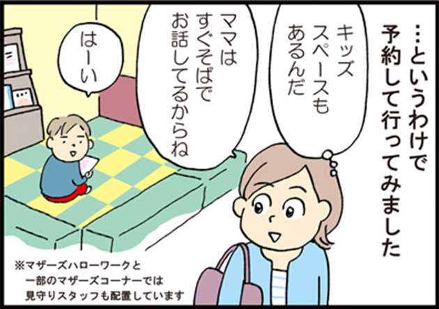 母「…というわけで予約して行ってみました」 母「キッズスペースもあるんだ」 母「ママはすぐそばでお話ししてるからね」 子供「はーい」 ※マザーズハローワークと一部のマザーズコーナーでは見守りスタッフも配置しています