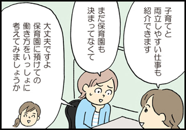 マザーズハローワークスタッフ「子育てと両立しやすい仕事も紹介できます」 母「まだ保育園も決まってなくて」 マザーズハローワークスタッフ「大丈夫ですよ保育園に預けての働き方をいっしょに考えてみましょうか」