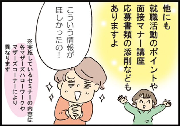 マザーズハローワークスタッフ「他にも就職活動のポイントや面接マナー講座応募書類の添削などもありますよ」 母「こういう情報がほしかったの！」 ※実施しているセミナーの内容は各マザーズハローワークやマザーズコーナーにより異なります