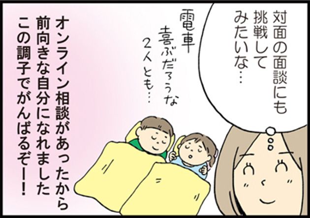 母「対面の面談にも挑戦してみたいな…」 二人の子供を思いながら 母「電車喜ぶだろうな２人とも…」 母「オンライン相談があったから前向きな自分になれました この調子でがんばるぞー！」
