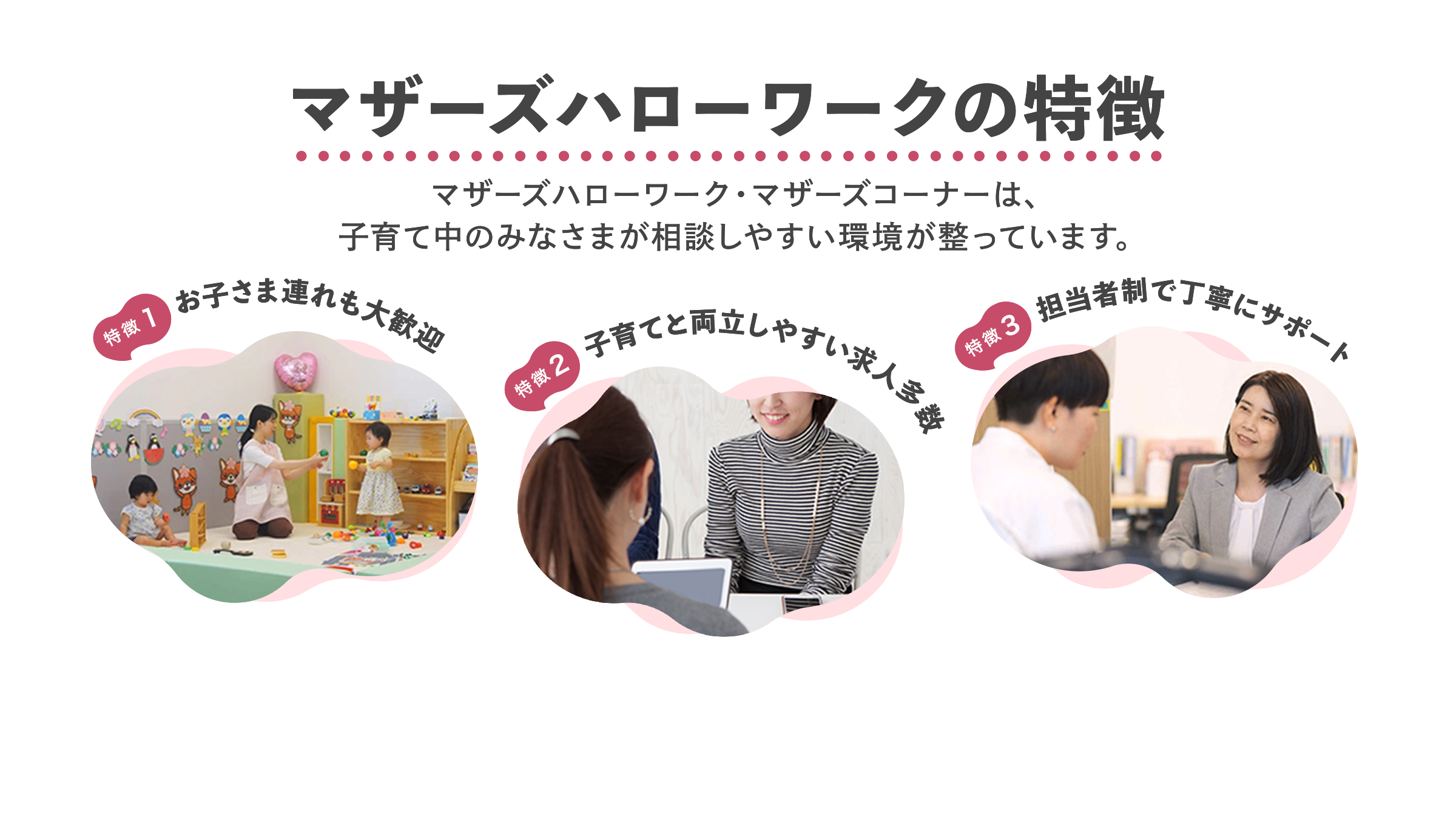 マザーズハローワークの特徴 マザーズハローワーク・マザーズコーナーは、子育て中のみなさまが相談しやすい環境が整っています。 特徴1お子さま連れも大歓迎 特徴2子育てと両立しやすい求人多数 特徴3担当者制で丁寧にサポート
