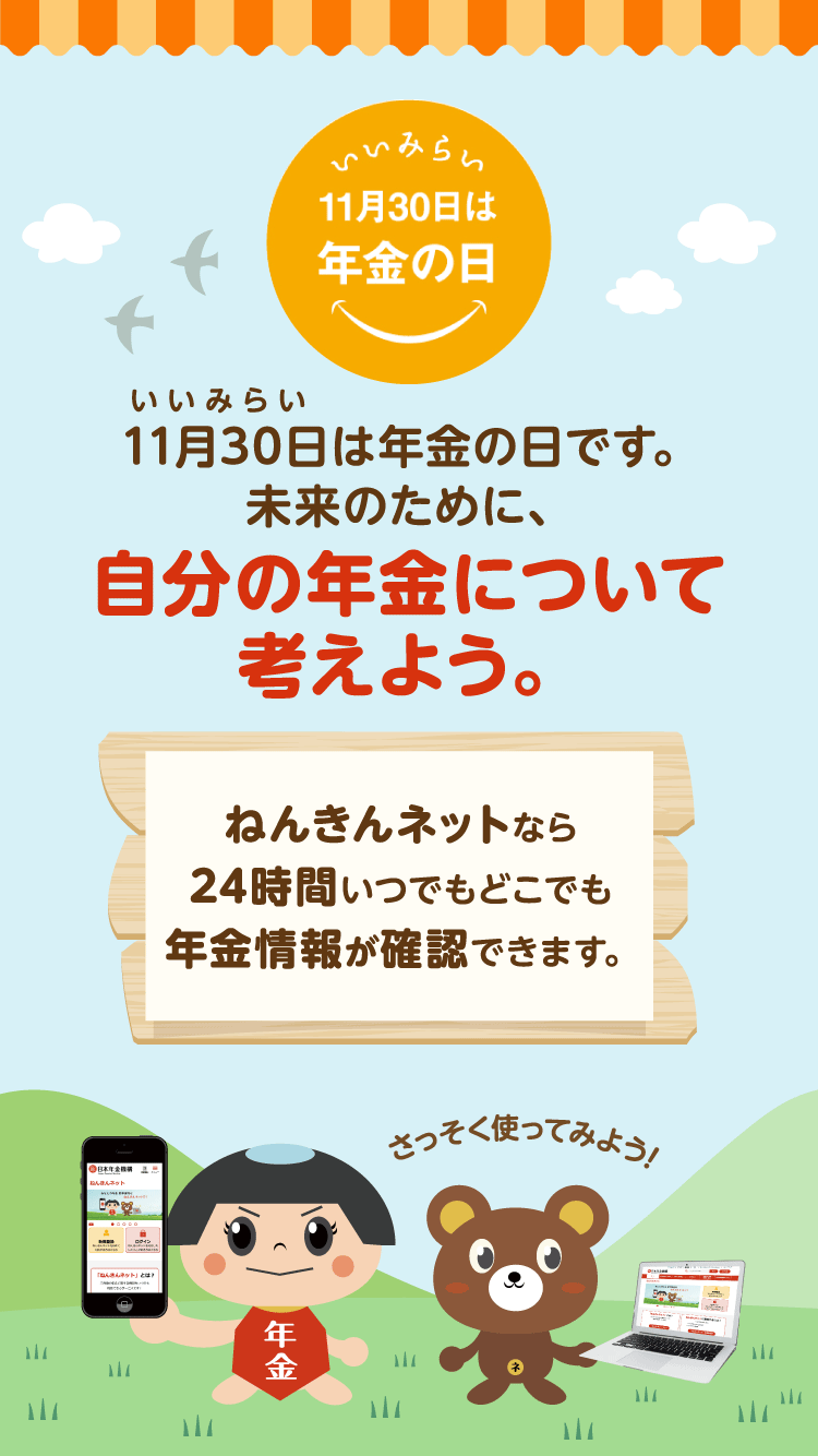 いいみらい 11月30日は年金の日 11月30日は年金の日です。未来のために、自分の年金について考えよう。ねんきんネットなら24時間いつでもどこでも年金情報が確認できます。 さっそく使ってみよう!