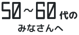 50〜60代のみなさんへ