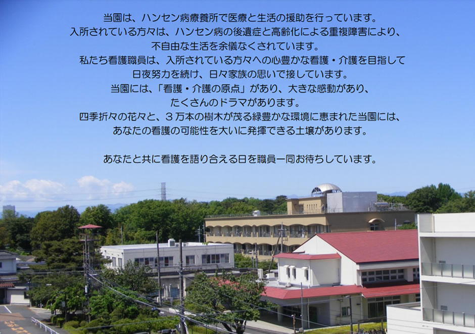 当園は、ハンセン病療養所で医療と生活の援助を行っています。入所されている方々は、ハンセン病の後遺症と高齢化による重複障害により、不自由な生活を余儀なくされています。私たち看護職員は、入所されている方々への心豊かな看護・介護を目指して日夜努力を続け、日々家族の思いで接しています。当園には、「看護・介護の原点」があり、大きな感動があり、たくさんのドラマがあります。四季折々の花々と、3万本の樹木が茂る緑豊かな環境に恵まれた当園には、あなたの看護の可能性を大いに発揮できる土壌があります。あなたと共に看護を語り合える日を職員一同お待ちしています。