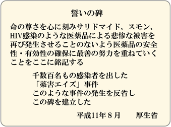 誓いの碑／命の尊さを心に刻みサリドマイド、スモン、HIV感染のような医薬品による悲惨な被害を再び発生させることのないよう医薬品の安全性・有効性の確保に最善の努力を重ねていくことをここに銘記する／千数百名もの感染者を出した「薬害エイズ」事件／このような事件の発生を反省しこの碑を建立した／平成11年８月　　厚生省