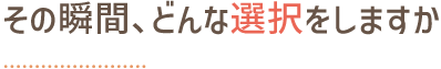 その瞬間、どんな選択をしますか