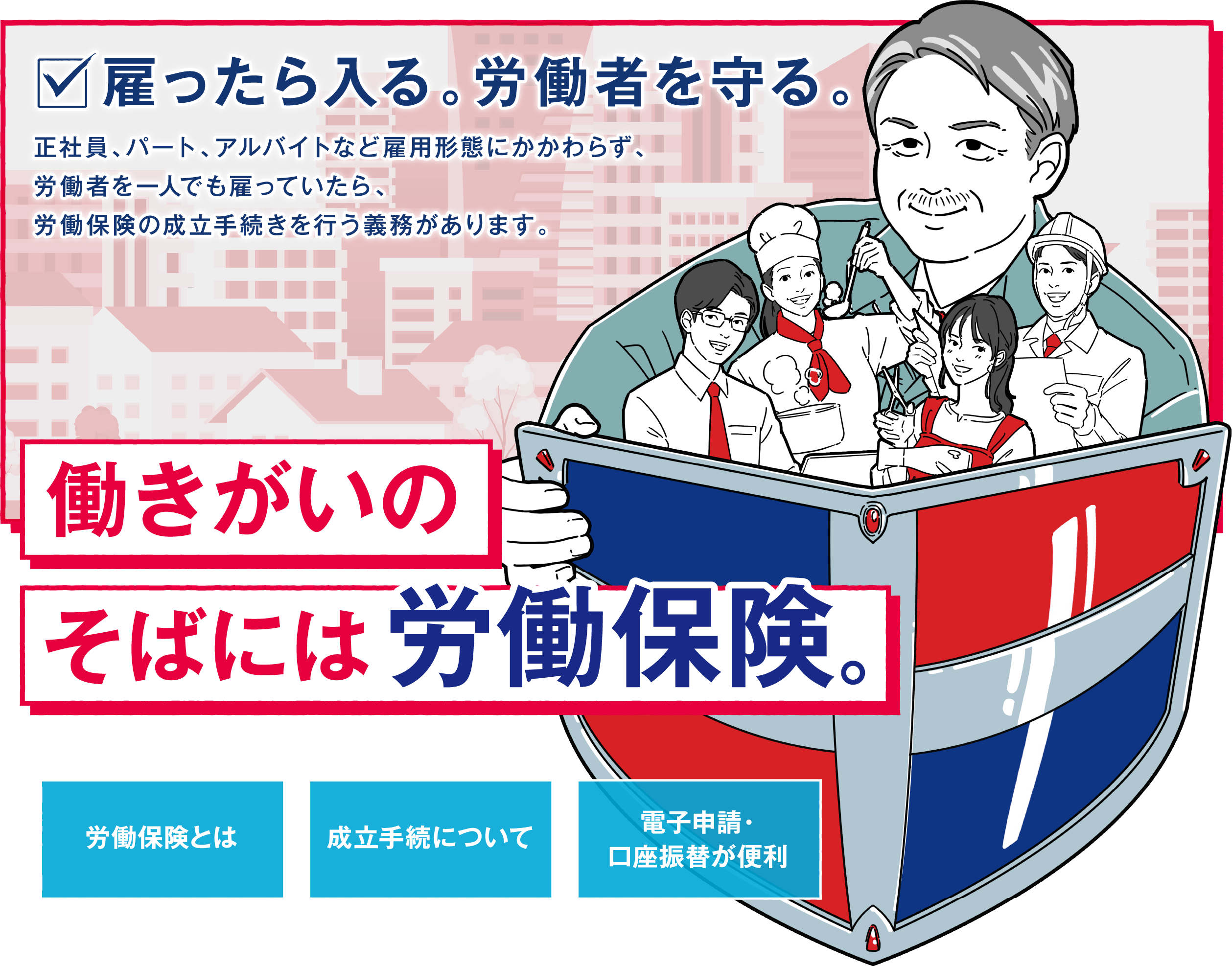 雇ったら入る。労働者を守る。働きがいのそばには労働保険　労働保険とは　成立手続について　電子申請・口座振替が便利