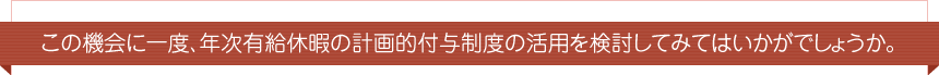 この機会に一度、年次有給休暇の計画的付与制度の活用を検討してみてはいかがでしょうか。