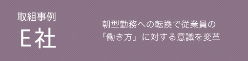 取組事例 E社　朝型勤務への転換で従業員の「働き方」に対する意識を変革