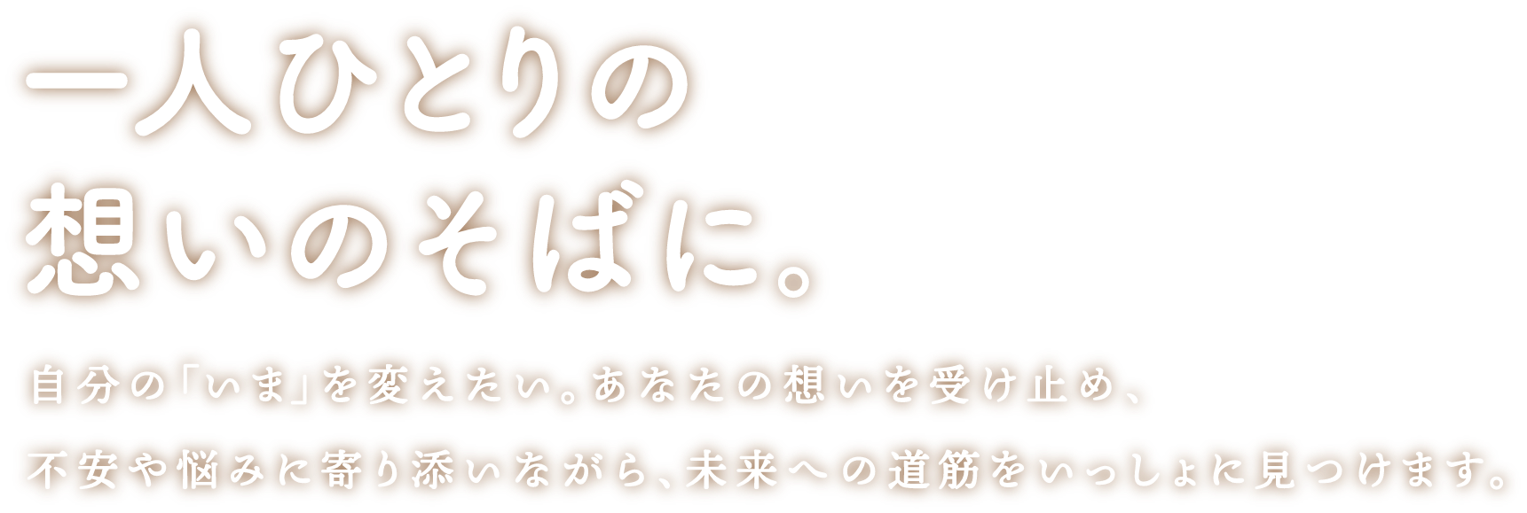 一人ひとりの想いのそばに。 自分の「いま」を変えたい。あなたの想いを受け止め、不安や悩みに寄り添いながら、未来への道筋をいっしょに見つけます。