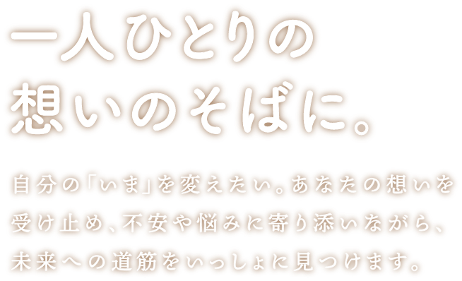 一人ひとりの想いのそばに。 自分の「いま」を変えたい。あなたの想いを受け止め、不安や悩みに寄り添いながら、未来への道筋をいっしょに見つけます。