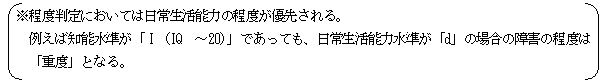 （※ 程度判定においては日常生活能力の程度が優先される。例えば知能水準が「Ｉ（IQ ～20）」であっても、日常能力水準が「d」の場合の障害の程度は「重度」となる。）