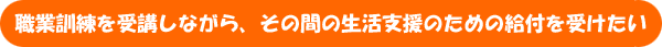 職業訓練を受講しながら、その間の生活支援のための給付を受けたい