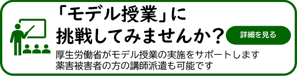 「モデル授業」に挑戦してみませんか?厚生労働省がモデル授業の実施をサポートします 薬害被害者の方の講師派遣も可能です 詳細を見る