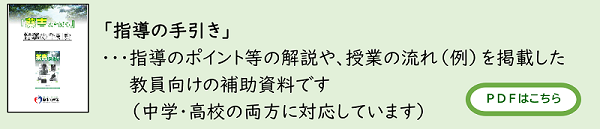 「指導の手引き」・・・指導のポイント等の解説や、授業の流れ(例)を掲載した教員向けの補助資料です(中学・高校の両方に対応しています)PDFはこちら